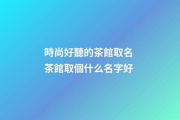 時尚好聽的茶館取名 茶館取個什么名字好